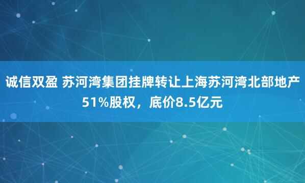 诚信双盈 苏河湾集团挂牌转让上海苏河湾北部地产51%股权，底价8.5亿元