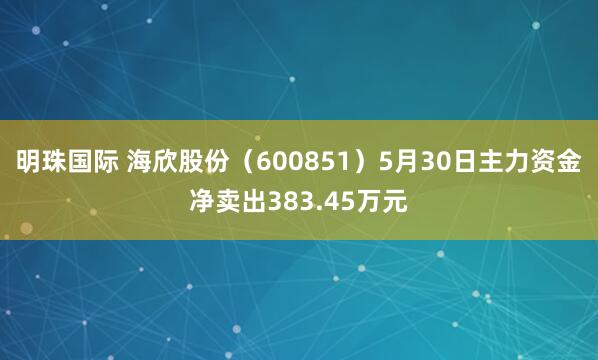 明珠国际 海欣股份（600851）5月30日主力资金净卖出383.45万元