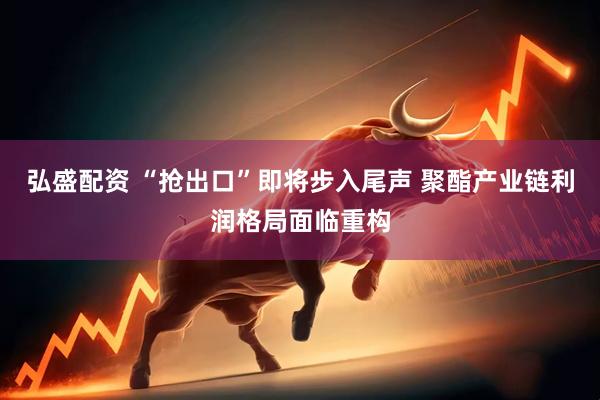 弘盛配资 “抢出口”即将步入尾声 聚酯产业链利润格局面临重构