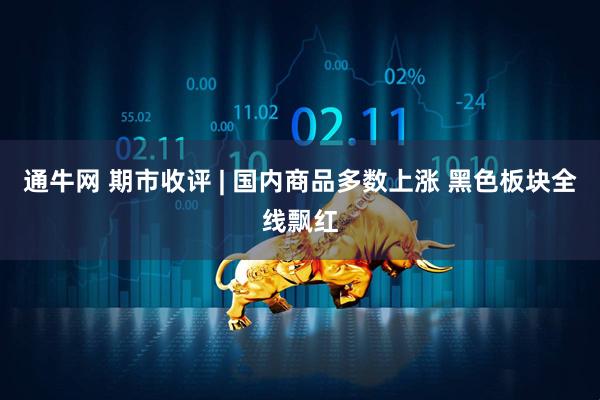 通牛网 期市收评 | 国内商品多数上涨 黑色板块全线飘红