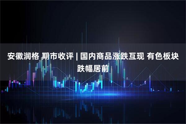 安徽润格 期市收评 | 国内商品涨跌互现 有色板块跌幅居前