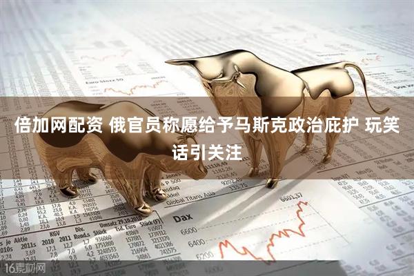 倍加网配资 俄官员称愿给予马斯克政治庇护 玩笑话引关注