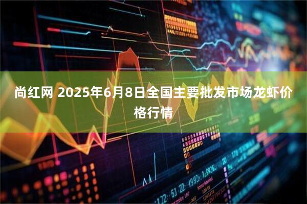 尚红网 2025年6月8日全国主要批发市场龙虾价格行情