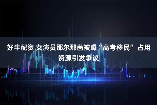 好牛配资 女演员那尔那茜被曝“高考移民” 占用资源引发争议