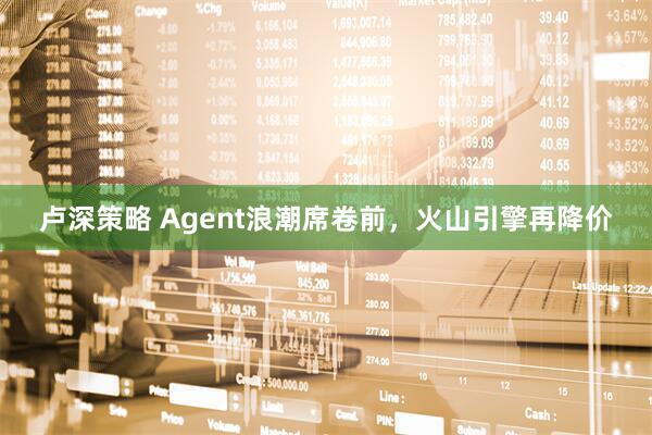 卢深策略 Agent浪潮席卷前，火山引擎再降价
