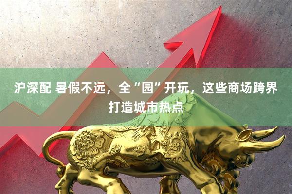 沪深配 暑假不远，全“园”开玩，这些商场跨界打造城市热点