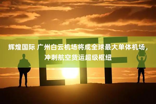 辉煌国际 广州白云机场将成全球最大单体机场，冲刺航空货运超级枢纽
