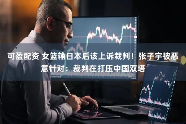 可盈配资 女篮输日本后该上诉裁判！张子宇被恶意针对：裁判在打压中国双塔