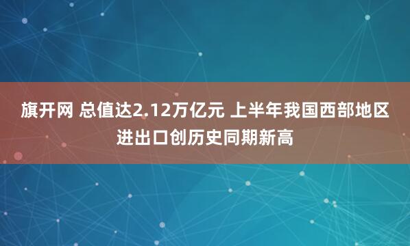 旗开网 总值达2.12万亿元 上半年我国西部地区进出口创历史同期新高