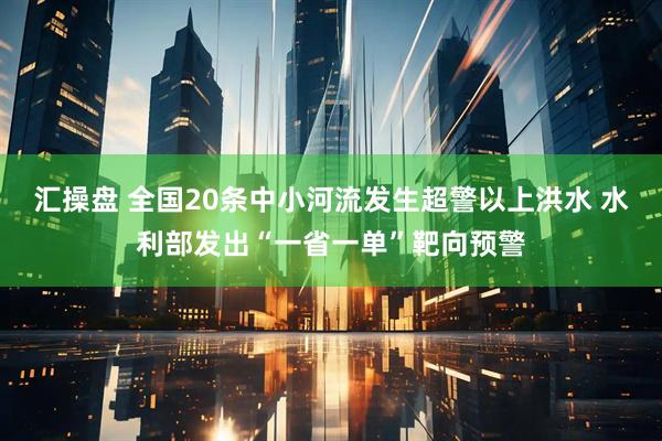汇操盘 全国20条中小河流发生超警以上洪水 水利部发出“一省一单”靶向预警