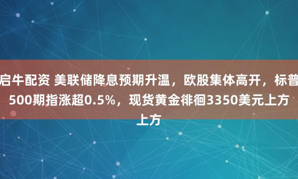 启牛配资 美联储降息预期升温，欧股集体高开，标普500期指涨超0.5%，现货黄金徘徊3350美元上方