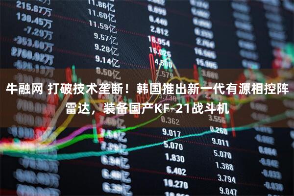 牛融网 打破技术垄断！韩国推出新一代有源相控阵雷达，装备国产KF-21战斗机
