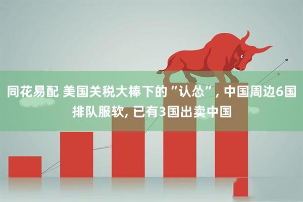 同花易配 美国关税大棒下的“认怂”, 中国周边6国排队服软, 已有3国出卖中国