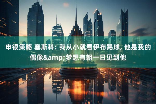 申银策略 塞斯科: 我从小就看伊布踢球, 他是我的偶像&梦想有朝一日见到他