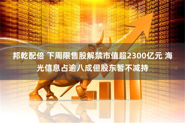 邦乾配倍 下周限售股解禁市值超2300亿元 海光信息占逾八成但股东暂不减持