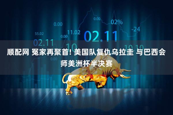 顺配网 冤家再聚首! 美国队复仇乌拉圭 与巴西会师美洲杯半决赛