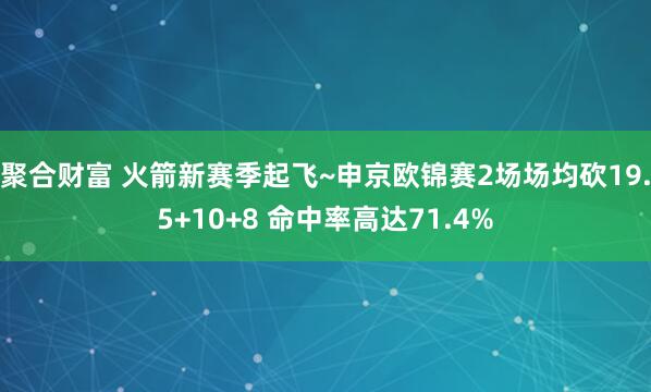 聚合财富 火箭新赛季起飞~申京欧锦赛2场场均砍19.5+10+8 命中率高达71.4%