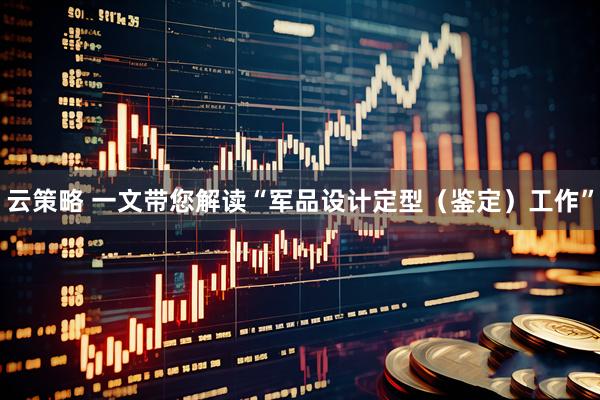 云策略 一文带您解读“军品设计定型（鉴定）工作”