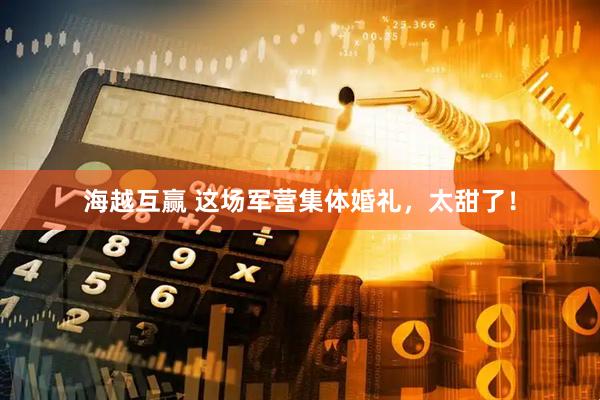 海越互赢 这场军营集体婚礼，太甜了！
