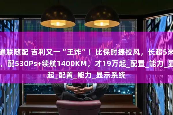 通联随配 吉利又一“王炸”！比保时捷拉风，长超5米喝92油，配530Ps+续航1400KM，才19万起_配置_能力_显示系统