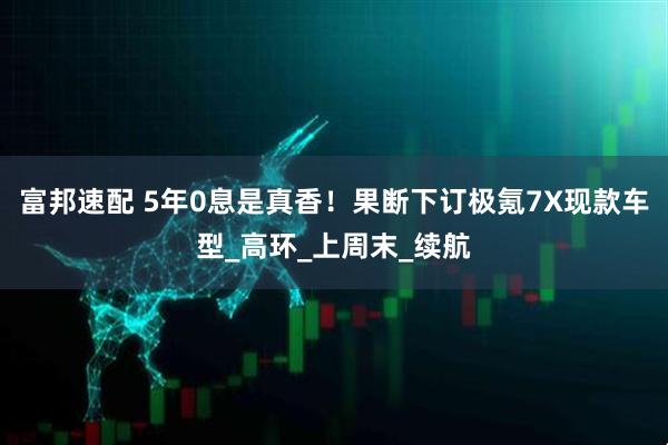 富邦速配 5年0息是真香！果断下订极氪7X现款车型_高环_上周末_续航