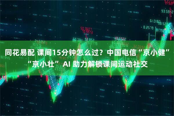 同花易配 课间15分钟怎么过？中国电信“京小健”“京小壮” AI 助力解锁课间运动社交
