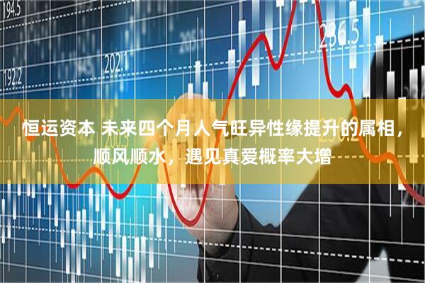 恒运资本 未来四个月人气旺异性缘提升的属相，顺风顺水，遇见真爱概率大增