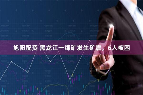 旭阳配资 黑龙江一煤矿发生矿震，6人被困