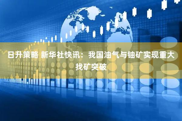 日升策略 新华社快讯：我国油气与铀矿实现重大找矿突破